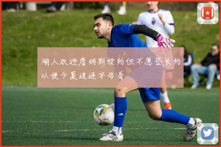 湖人欢迎詹姆斯续约但不愿签长约以便今夏追逐字母哥
