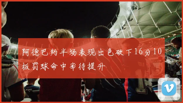 阿德巴约半场表现出色砍下16分10板罚球命中率待提升