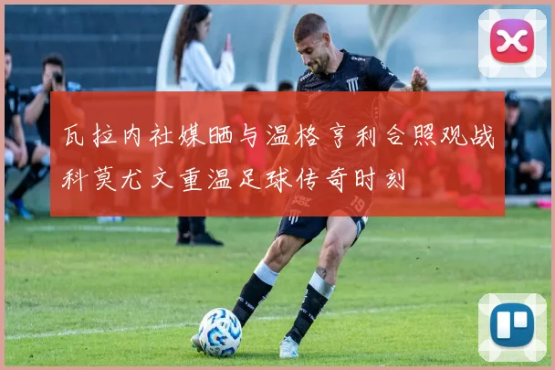 瓦拉内社媒晒与温格亨利合照观战科莫尤文重温足球传奇时刻