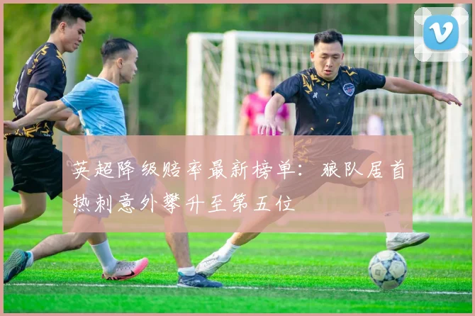 英超降级赔率最新榜单：狼队居首热刺意外攀升至第五位