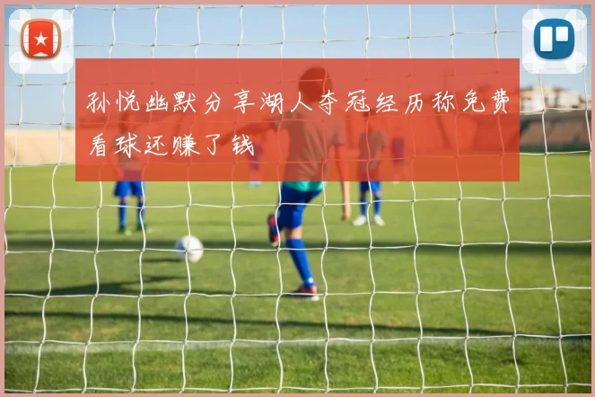 孙悦幽默分享湖人夺冠经历称免费看球还赚了钱