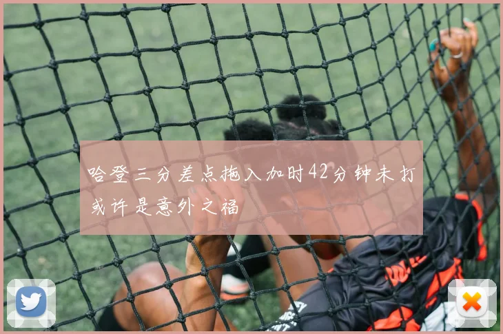 哈登三分差点拖入加时42分钟未打或许是意外之福