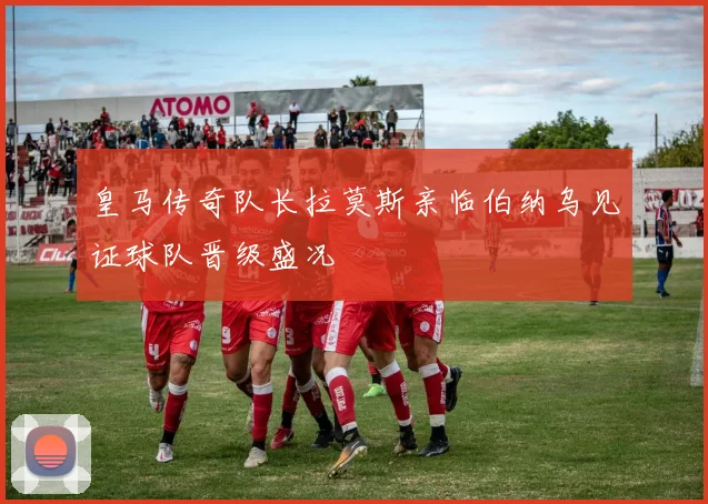 皇马传奇队长拉莫斯亲临伯纳乌见证球队晋级盛况