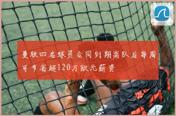曼联四名球员合同到期离队后每周可节省超120万欧元薪资