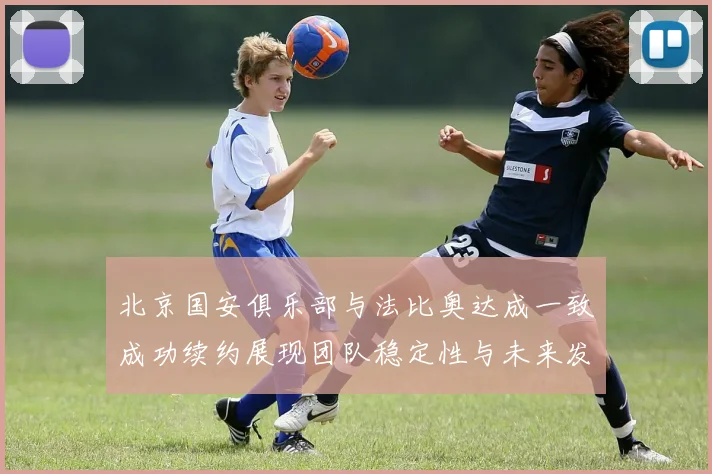 北京国安俱乐部与法比奥达成一致成功续约展现团队稳定性与未来发展潜力