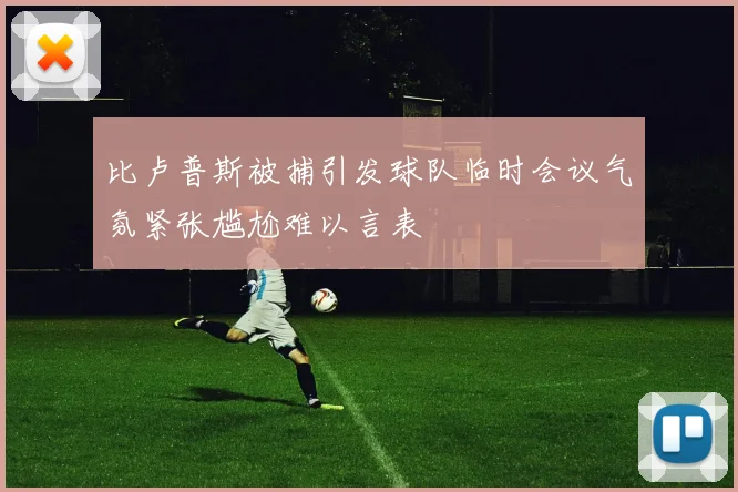 比卢普斯被捕引发球队临时会议气氛紧张尴尬难以言表