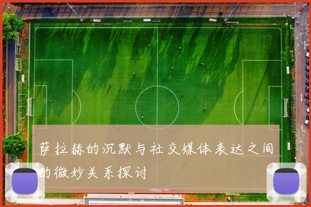 萨拉赫的沉默与社交媒体表达之间的微妙关系探讨