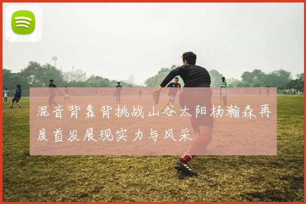 混音背靠背挑战山谷太阳杨瀚森再度首发展现实力与风采