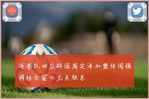 海港队回应辟谣周定洋加盟传闻强调转会窗口无关联系