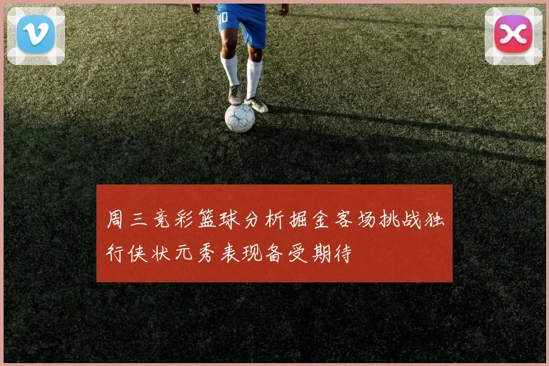 周三竞彩篮球分析掘金客场挑战独行侠状元秀表现备受期待