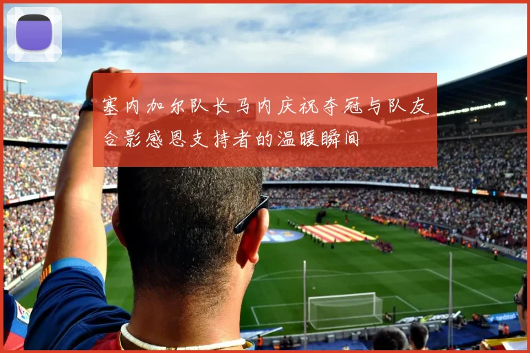 塞内加尔队长马内庆祝夺冠与队友合影感恩支持者的温暖瞬间