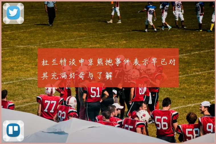 杜兰特谈申京熊抱事件表示早已对其充满好奇与了解
