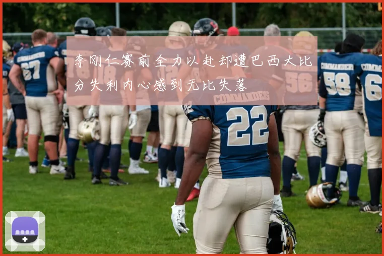 李刚仁赛前全力以赴却遭巴西大比分失利内心感到无比失落