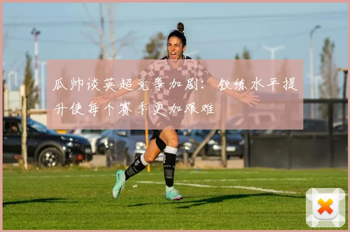 瓜帅谈英超竞争加剧：教练水平提升使每个赛季更加艰难