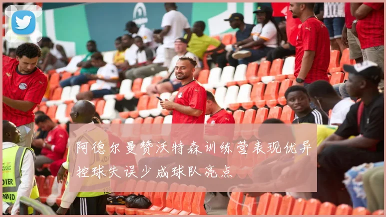 阿德尔曼赞沃特森训练营表现优异控球失误少成球队亮点
