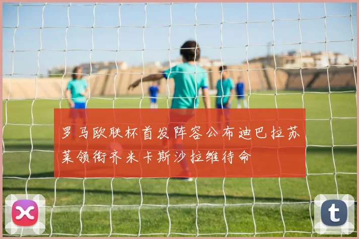 罗马欧联杯首发阵容公布迪巴拉苏莱领衔齐米卡斯沙拉维待命