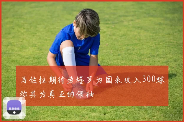 马佐拉期待劳塔罗为国米攻入300球称其为真正的领袖
