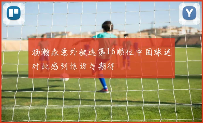 杨瀚森意外被选第16顺位中国球迷对此感到惊讶与期待